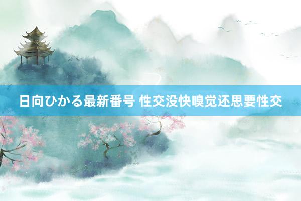 日向ひかる最新番号 性交没快嗅觉还思要性交