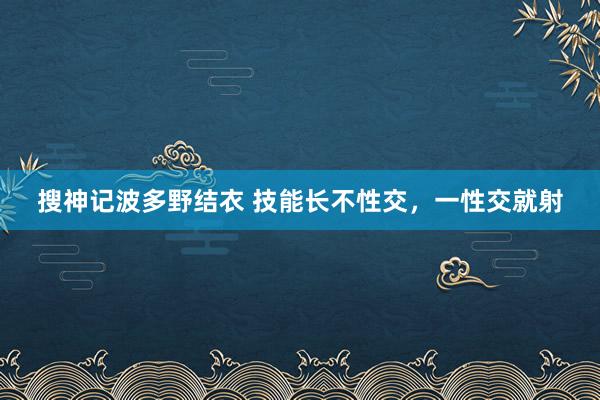 搜神记波多野结衣 技能长不性交，一性交就射