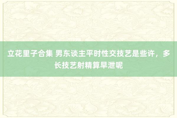 立花里子合集 男东谈主平时性交技艺是些许，多长技艺射精算早泄呢