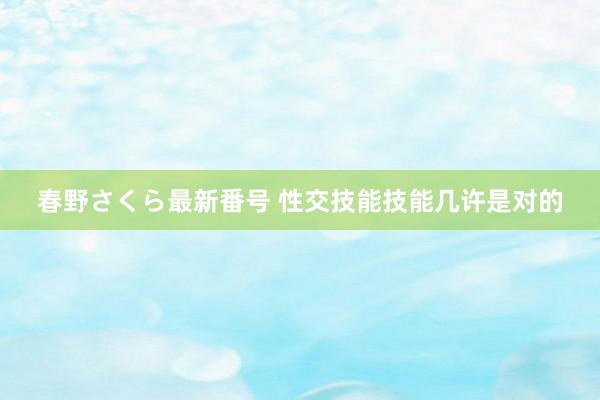 春野さくら最新番号 性交技能技能几许是对的