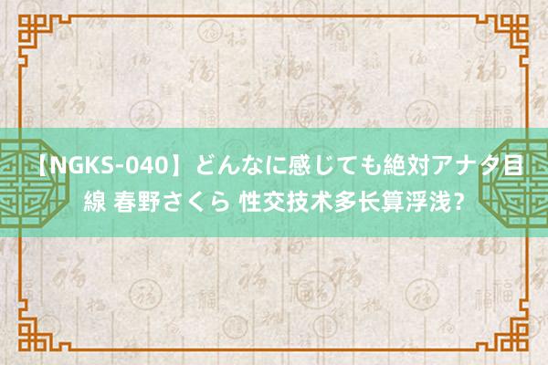 【NGKS-040】どんなに感じても絶対アナタ目線 春野さくら 性交技术多长算浮浅？