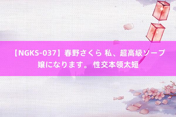 【NGKS-037】春野さくら 私、超高級ソープ嬢になります。 性交本领太短