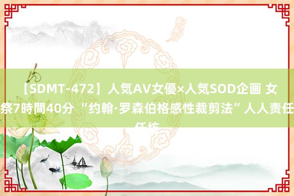 【SDMT-472】人気AV女優×人気SOD企画 女優祭7時間40分 “约翰·罗森伯格感性裁剪法”人人责任坊