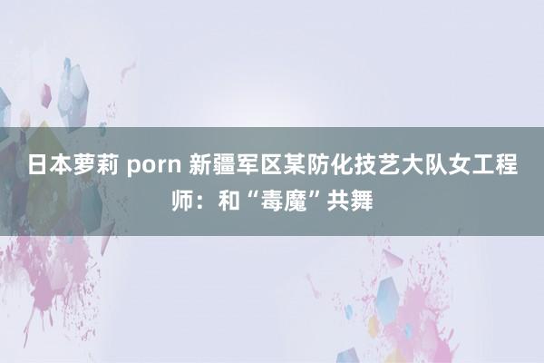 日本萝莉 porn 新疆军区某防化技艺大队女工程师：和“毒魔”共舞