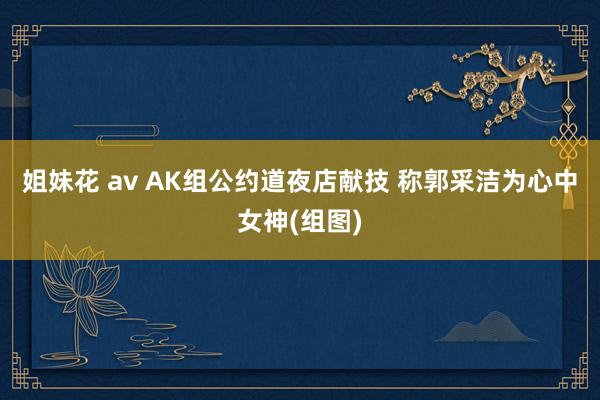 姐妹花 av AK组公约道夜店献技 称郭采洁为心中女神(组图)