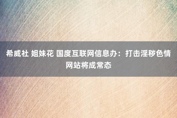 希威社 姐妹花 国度互联网信息办：打击淫秽色情网站将成常态