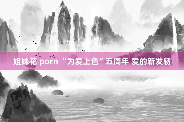 姐妹花 porn “为爱上色”五周年 爱的新发轫