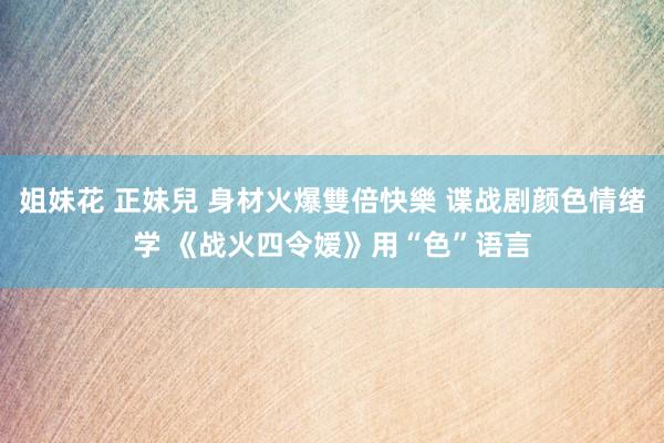 姐妹花 正妹兒 身材火爆雙倍快樂 谍战剧颜色情绪学 《战火四令嫒》用“色”语言