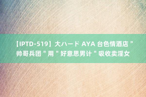 【IPTD-519】大ハード AYA 台色情酒店＂帅哥兵团＂用＂好意思男计＂吸收卖淫女