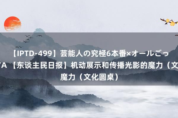 【IPTD-499】芸能人の究極6本番×オールごっくん AYA 【东谈主民日报】机动展示和传播光影的魔力（文化圆桌）