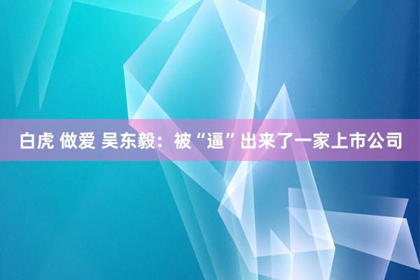 白虎 做爱 吴东毅：被“逼”出来了一家上市公司