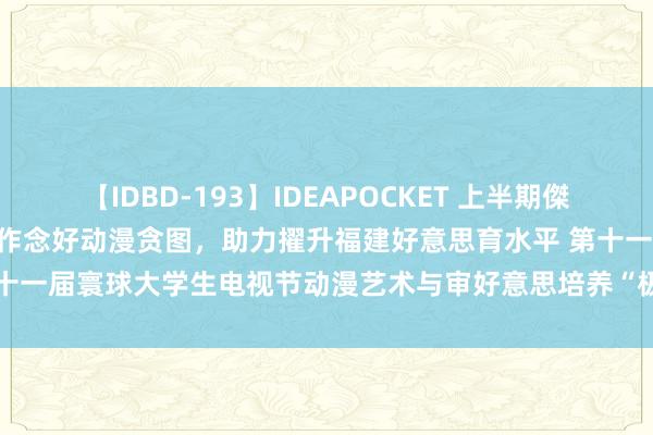 【IDBD-193】IDEAPOCKET 上半期傑作集2009 以温度心扉逸想作念好动漫贪图，助力擢升福建好意思育水平 第十一届寰球大学生电视节动漫艺术与审好意思培养“极品大众课”来闽院啦！！