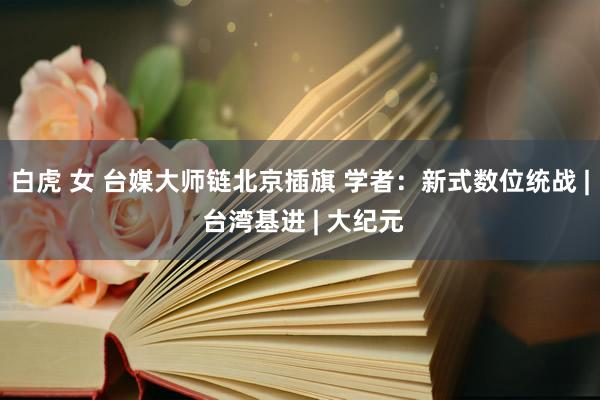 白虎 女 台媒大师链北京插旗 学者：新式数位统战 | 台湾基进 | 大纪元