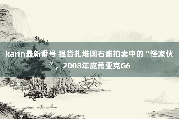 karin最新番号 狠货扎堆圆石滩拍卖中的“怪家伙”，2008年庞蒂亚克G6