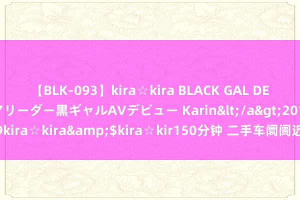 【BLK-093】kira☆kira BLACK GAL DEBUT 元・有名球団チアリーダー黒ギャルAVデビュー Karin</a>2013-04-19kira☆kira&$kira☆kir150分钟 二手车阛阓近况：保值率的挑战与执行