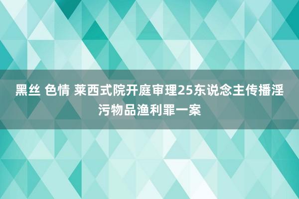 黑丝 色情 莱西式院开庭审理25东说念主传播淫污物品渔利罪一案