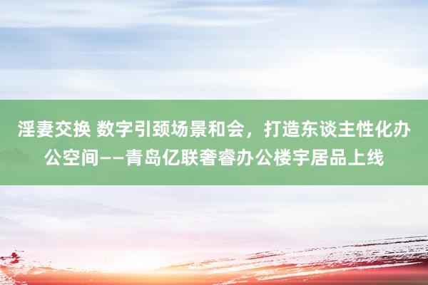 淫妻交换 数字引颈场景和会，打造东谈主性化办公空间——青岛亿联奢睿办公楼宇居品上线