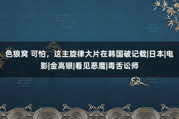 色狼窝 可怕，这主旋律大片在韩国破记载|日本|电影|金高银|看见恶魔|毒舌讼师