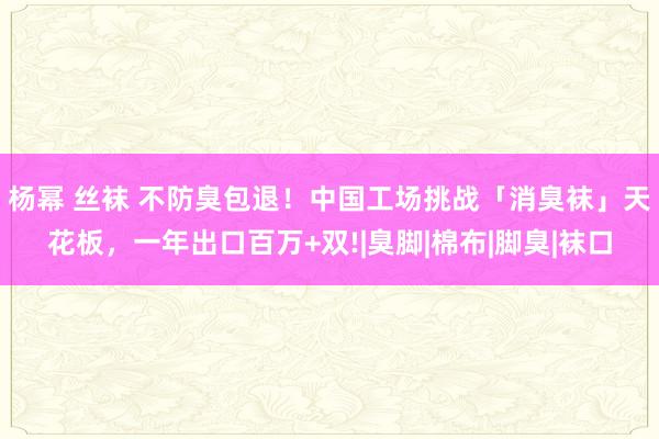 杨幂 丝袜 不防臭包退！中国工场挑战「消臭袜」天花板，一年出口百万+双!|臭脚|棉布|脚臭|袜口