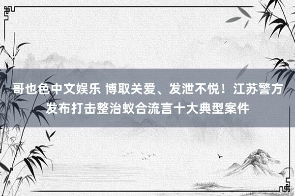 哥也色中文娱乐 博取关爱、发泄不悦！江苏警方发布打击整治蚁合流言十大典型案件