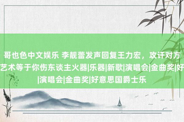 哥也色中文娱乐 李靓蕾发声回复王力宏，攻讦对方没社会背负，艺术等于你伤东谈主火器|乐器|新歌|演唱会|金曲奖|好意思国爵士乐