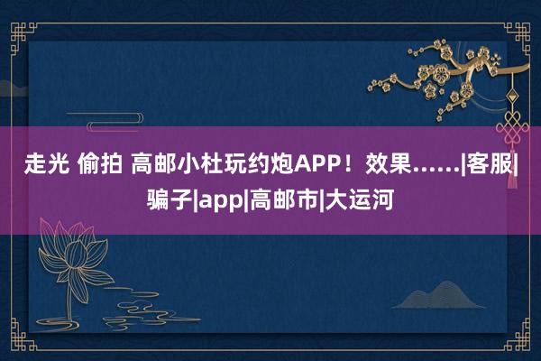 走光 偷拍 高邮小杜玩约炮APP！效果......|客服|骗子|app|高邮市|大运河