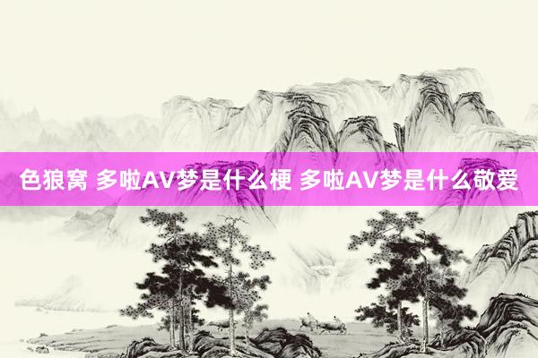 色狼窝 多啦AV梦是什么梗 多啦AV梦是什么敬爱