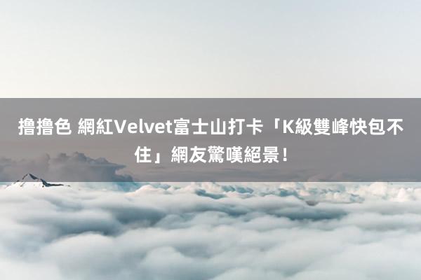 撸撸色 網紅Velvet富士山打卡「K級雙峰快包不住」　網友驚嘆絕景！