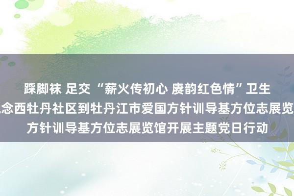 踩脚袜 足交 “薪火传初心 赓韵红色情”卫生措置学院与牡丹街说念西牡丹社区到牡丹江市爱国方针训导基方位志展览馆开展主题党日行动