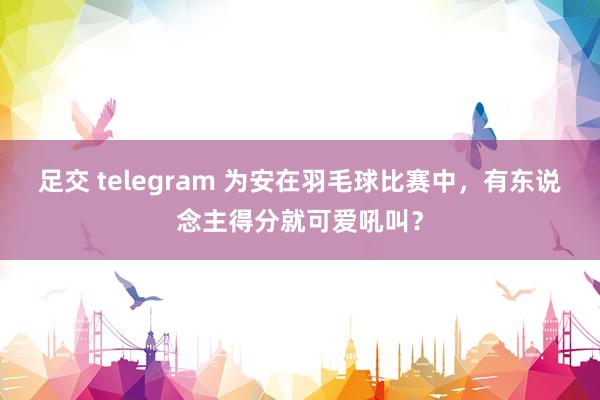 足交 telegram 为安在羽毛球比赛中，有东说念主得分就可爱吼叫？