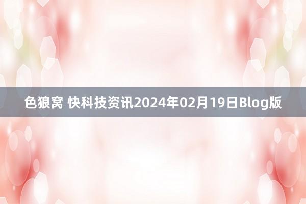 色狼窝 快科技资讯2024年02月19日Blog版