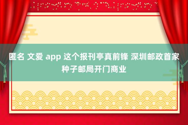 匿名 文爱 app 这个报刊亭真前锋 深圳邮政首家种子邮局开门商业