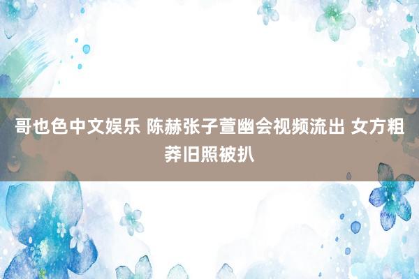 哥也色中文娱乐 陈赫张子萱幽会视频流出 女方粗莽旧照被扒