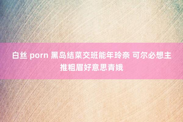 白丝 porn 黑岛结菜交班能年玲奈 可尔必想主推粗眉好意思青娥