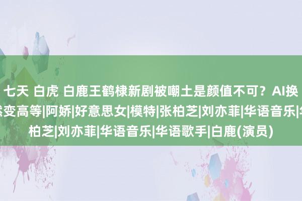 七天 白虎 白鹿王鹤棣新剧被嘲土是颜值不可？AI换脸别的明星后，骤然变高等|阿娇|好意思女|模特|张柏芝|刘亦菲|华语音乐|华语歌手|白鹿(演员)