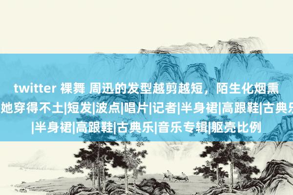 twitter 裸舞 周迅的发型越剪越短，陌生化烟熏妆配镂空连衣裙，就她穿得不土|短发|波点|唱片|记者|半身裙|高跟鞋|古典乐|音乐专辑|躯壳比例