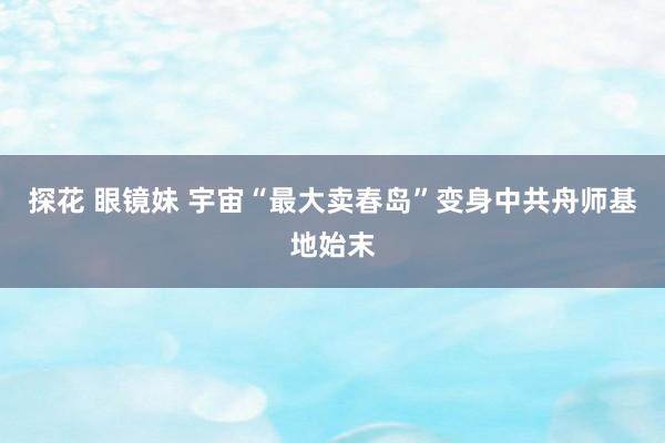 探花 眼镜妹 宇宙“最大卖春岛”变身中共舟师基地始末