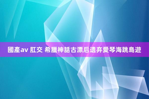 國產av 肛交 希臘神話古漂后　遗弃愛琴海跳島遊