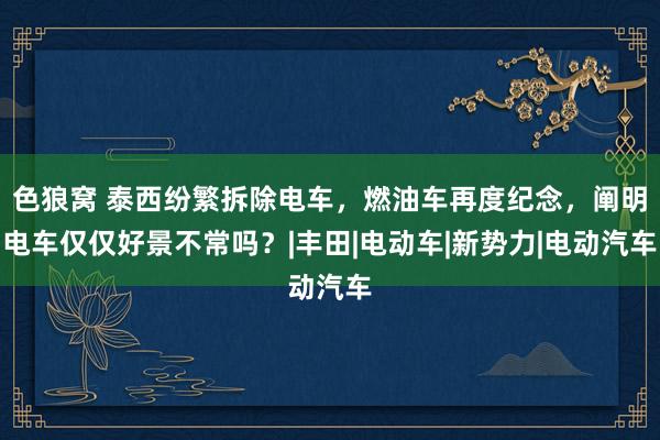 色狼窝 泰西纷繁拆除电车，燃油车再度纪念，阐明电车仅仅好景不常吗？|丰田|电动车|新势力|电动汽车