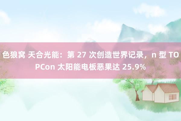 色狼窝 天合光能：第 27 次创造世界记录，n 型 TOPCon 太阳能电板恶果达 25.9%