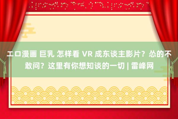 エロ漫画 巨乳 怎样看 VR 成东谈主影片？怂的不敢问？这里有你想知谈的一切 | 雷峰网