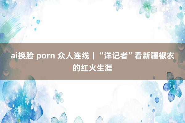 ai换脸 porn 众人连线｜“洋记者”看新疆椒农的红火生涯