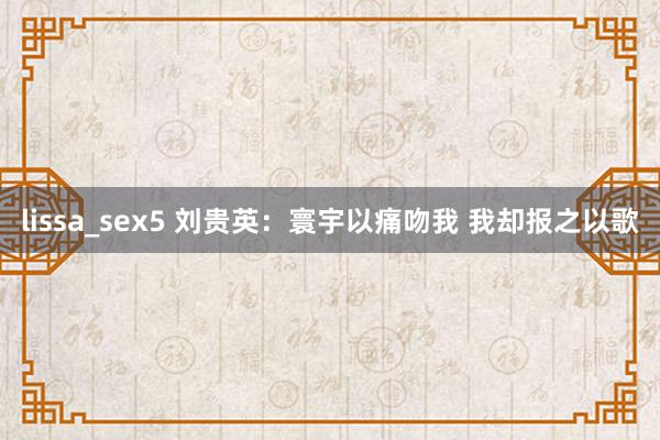 lissa_sex5 刘贵英：寰宇以痛吻我 我却报之以歌