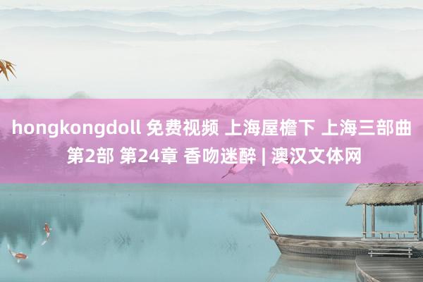 hongkongdoll 免费视频 上海屋檐下 上海三部曲 第2部 第24章 香吻迷醉 | 澳汉文体网