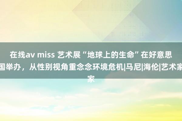 在线av miss 艺术展“地球上的生命”在好意思国举办，从性别视角重念念环境危机|马尼|海伦|艺术家