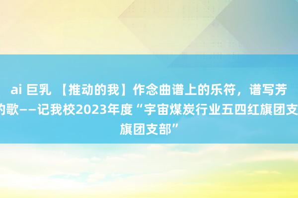 ai 巨乳 【推动的我】作念曲谱上的乐符，谱写芳华的歌——记我校2023年度“宇宙煤炭行业五四红旗团支部”