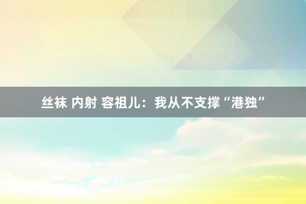 丝袜 内射 容祖儿：我从不支撑“港独”