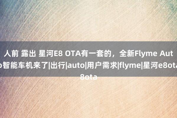 人前 露出 星河E8 OTA有一套的，全新Flyme Auto智能车机来了|出行|auto|用户需求|flyme|星河e8ota