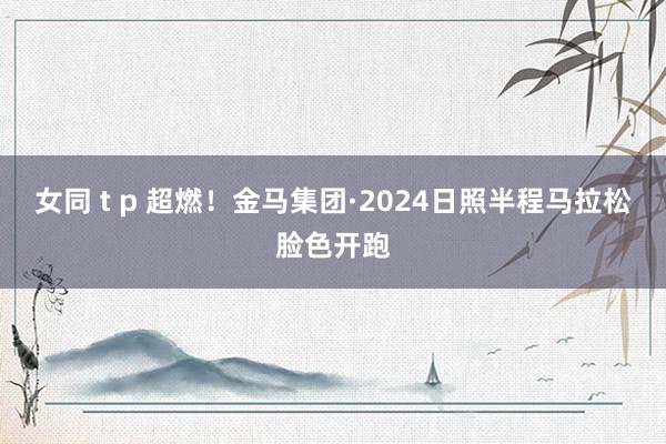 女同 t p 超燃！金马集团·2024日照半程马拉松脸色开跑