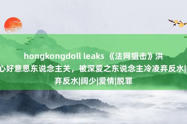 hongkongdoll leaks 《法网狙击》洪震滔，好汉痛心好意思东说念主关，被深爱之东说念主冷凌弃反水|阔少|爱情|脱罪